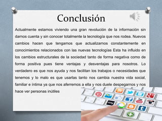 Conclusión
Actualmente estamos viviendo una gran revolución de la información sin
darnos cuenta y sin conocer totalmente la tecnología que nos rodea. Nuevos
cambios hacen que tengamos que actualizarnos constantemente en
conocimientos relacionados con las nuevas tecnologías Esta ha influido en
los cambios estructurales de la sociedad tanto de forma negativa como de
forma positiva pues tiene ventajas y desventajas para nosotros. Lo
verdadero es que nos ayuda y nos facilitan los trabajos o necesidades que
tenemos y lo malo es que usarlas tanto nos cambia nuestra vida social,
familiar e íntima ya que nos aferremos a ella y nos duele despegarnos y nos
hace ver personas inútiles
 
