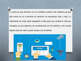 Lo cierto es que siempre nos va a facilitar nuestra vida cotidiana ya que
ella nunca se va a terminar al contrario va avanzando más y más. Lo
importante es evitar estar apegados a ella pues nos cambia la vida por
completo ya que dejamos de socializarnos con los demás y nos cuesta
dejarla solo por salir a pasar tiempo con la familia.
 