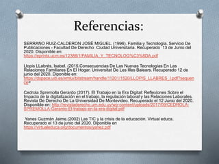 Referencias:
SERRANO RUIZ-CALDERON JOSÉ MIGUEL. (1996). Familia y Tecnología. Servicio De
Publicaciones - Facultad De Derecho Ciudad Universitaria. Recuperado 13 de Junio del
2020. Disponible en:
https://eprints.ucm.es/12388/1/FAMILIA_Y_TECNOLOG%C3%8DA.pdf
Llopis LLabrés, Isabel. (2015.Consecuencias De Las Nuevas Tecnologías En Las
Relaciones Familiares En El Hogar. Universitat De Les Illes Balears. Recuperado 12 de
junio del 2020. Diponible en:
https://dspace.uib.es/xmlui/bitstream/handle/11201/1520/LLOPIS_LLABRES_I.pdf?sequen
ce=
Cedrola Spremolla Gerardo (2017). El Trabajo en la Era Digital: Reflexiones Sobre el
Impacto de la digitalización en el trabajo, la regulación laboral y las Relaciones Laborales.
Revista De Derecho De La Universidad De Montevideo. Recuperado el 12 Junio del 2020.
Disponible en: http://revistaderecho.um.edu.uy/wp-content/uploads/2017/09/CEDROLA-
SPREMOLLA-Gerardo-El-trabajo-en-la-era-digital.pdf
Yanes Guzmán Jaime.(2002) Las TIC y la crisis de la educación. Virtual educa.
Recuperado el 13 de junio del 2020. Diponible en
https://virtualeduca.org/documentos/yanez.pdf
 