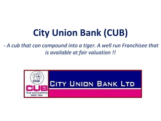 City Union Bank (CUB) 
- A cub that can compound into a tiger. A well run Franchisee that 
is available at fair valuation !! 
 