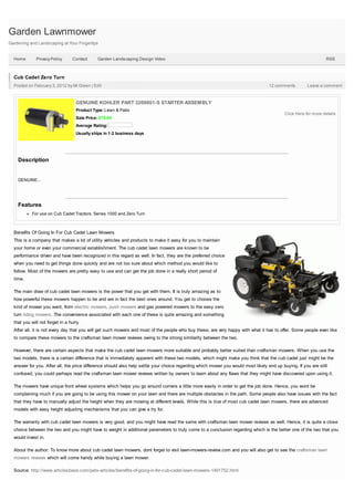 Garden Lawnmower
Gardening and Landscaping at Your Fingertips


  Home        Privacy Policy     Contact     Garden Landscaping Design Video                                                                                    RSS



  Cub Cadet Zero Turn
  Posted on February 3, 2012 by Mr.Green | Edit                                                                                    12 comments         Leave a comment



                                   GENUINE KOHLER PART 3209801-S STARTER ASSEMBLY
                                   Product Type: Lawn & Patio
                                                                                                                                           Click Here for more details
                                   Sale Price: $79.95
                                   Average Rating:
                                   Usually ships in 1-2 business days




    Description


    GENUINE...




    Features
           For use on Cub Cadet Tractors: Series 1000 and Zero Turn



  Benefits Of Going In For Cub Cadet Lawn Mowers
  This is a company that makes a lot of utility vehicles and products to make it easy for you to maintain
  your home or even your commercial establishment. The cub cadet lawn mowers are known to be
  performance driven and have been recognized in this regard as well. In fact, they are the preferred choice
  when you need to get things done quickly and are not too sure about which method you would like to
  follow. Most of the mowers are pretty easy to use and can get the job done in a really short period of
  time.

  The main draw of cub cadet lawn mowers is the power that you get with them. It is truly amazing as to
  how powerful these mowers happen to be and are in fact the best ones around. You get to choose the
  kind of mower you want, from electric mowers, push mowers and gas powered mowers to the easy zero
  turn riding mowers. The convenience associated with each one of these is quite amazing and something
  that you will not forget in a hurry.
  After all, it is not every day that you will get such mowers and most of the people who buy these, are very happy with what it has to offer. Some people even like
  to compare these mowers to the craftsman lawn mower reviews owing to the strong similarity between the two.

  However, there are certain aspects that make the cub cadet lawn mowers more suitable and probably better suited than craftsman mowers. When you use the
  two models, there is a certain difference that is immediately apparent with these two models, which might make you think that the cub cadet just might be the
  answer for you. After all, the price difference should also help settle your choice regarding which mower you would most likely end up buying. If you are still
  confused, you could perhaps read the craftsman lawn mower reviews written by owners to learn about any flaws that they might have discovered upon using it.

  The mowers have unique front wheel systems which helps you go around corners a little more easily in order to get the job done. Hence, you wont be
  complaining much if you are going to be using this mower on your lawn and there are multiple obstacles in the path. Some people also have issues with the fact
  that they have to manually adjust the height when they are mowing at different levels. While this is true of most cub cadet lawn mowers, there are advanced
  models with easy height adjusting mechanisms that you can give a try for.

  The warranty with cub cadet lawn mowers is very good, and you might have read the same with craftsman lawn mower reviews as well. Hence, it is quite a close
  choice between the two and you might have to weight in additional parameters to truly come to a conclusion regarding which is the better one of the two that you
  would invest in.

  About the author: To know more about cub cadet lawn mowers, dont forget to visit lawn-mowers-review.com and you will also get to see the craftsman lawn
  mowers reviews which will come handy while buying a lawn mower.

  Source: http://www.articlesbase.com/pets-articles/benefits-of-going-in-for-cub-cadet-lawn-mowers-1491752.html
 