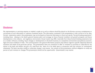 Disclaimer
No representation or warranty, express or implied is made as to, and no
correctness of such information or opinions contained herein. The information
Certain statements made in this presentation may not be based on historical
including those relating to the bank’s general business plan’s and strategy,
including those relating to the bank’s general business plan’s and strategy,
developments in the industry and regulatory environment. Actual results
to a number of factors, including future changes or developments in the
legal and social conditions in India. This communication is for general information
situations and needs of any particular person. This presentation does
shares in the bank and neither any part of it shall form the basis of
whatsoever. The bank may alter, modify or otherwise change in any manner
person of such revisions or changes.This presentation should not be copied
no reliance should be placed on the fairness, accuracy, completeness or
information contained in this presentation is only current as of its date.
historical information or facts and may be “forward looking statements”,
strategy, its future financial condition and growth prospects and future
strategy, its future financial condition and growth prospects and future
results may differ materially from these forward-looking statements due
the bank’s business, its competitive environment and political, economic,
information purpose only, without regard to specific objectives, financial
not constitute an offer or invitation to purchase or subscribe for any
of or be relied upon in connection with any contract or commitment
manner the content of this presentation, without obligation to notify any
copied and/or disseminated in any manner.
2
 