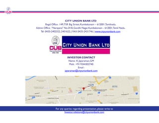 CITY UNION BANK
Regd.Office :149,TSR Big Street,
Admin Office :"Narayana" No.24 B,Gandhi
Tel :0435-2402322,2401622,| FAX:0435
INVESTOR
Name :K.Jayaraman
Name :K.Jayaraman
Mob : +91
Email :
jayaraman@cityunionbank.com
For any queries regarding presentation,
Investor.relations@cityunionbank.com
UNION BANK LTD
Street,Kumbakonam – 612001,Tamilnadu.
Gandhi Nagar,Kumbakonam - 612001,Tamil Nadu.
0435-2431746 | www.cityunionbank.com
INVESTOR CONTACT
Jayaraman,GM
Jayaraman,GM
Mob : +91 9344303740
Email :
yaraman@cityunionbank.com
regarding presentation,please write to
elations@cityunionbank.com
 