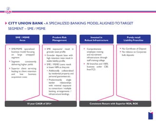 SME / MSME
focus
Prudent Risk
Management
SME/MSME specialized
business model focusing
on large untapped
segment
Segment consistently
SME exposures’ result in
granular asset profile
Granular deposit base with
high retention rates result in
stable liability profile
CITY UNION BANK - A SPECIALIZED BANKING
SEGMENT – SME / MSME
Segment consistently
delivering higher yields
Superior client servicing
leading to client retention
and low business
acquisition costs
stable liability profile
SME / MSME Loans result
in lower NPA as theyare:
Additionally collateralised
by residential property and
personal guarantees etc.
Predominantly single
banker relationships
with minimal exposure
to consortium / multiple
banking arrangements /
infrastructure lendings.
10 year CAGR of 20%+
Invested in
Robust Infrastructure
Purely retail
Liability Franchise
Comprehensive
employee training
and recruitment
infrastructure through
staff training college
No Certificate of Deposit
No reliance on Corporate
bulk deposits
BANKING MODEL ALIGNEDTOTARGET
staff training college
All branches and 100%
business under CBS
fromTCS
Consistent Return with Superior ROA, ROE
7
 