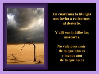 2, 13-17 En cuaresma la liturgia nos invita a retirarnos  al desierto. Y allí son inútiles las máscaras. No vale presumir  de lo que uno es y menos aún  de lo que no es 
