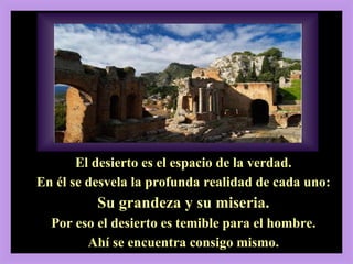 2, 13-17 El desierto es el espacio de la verdad. En él se desvela la profunda realidad de cada uno: Su grandeza y su miseria. Por eso el desierto es temible para el hombre. Ahí se encuentra consigo mismo. 