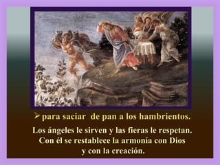 para saciar  de pan a los hambrientos. Los ángeles le sirven y las fieras le respetan. Con él se restablece la armonía con Dios y con la creación. 2, 13-17 