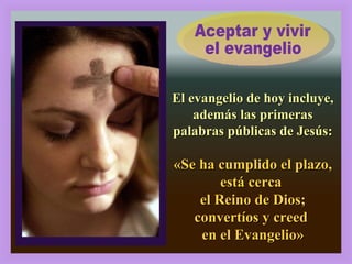 Aceptar y vivir  el evangelio El evangelio de hoy incluye, además las primeras palabras públicas de Jesús: «Se ha cumplido el plazo, está cerca  el Reino de Dios; convertíos y creed  en el Evangelio» 