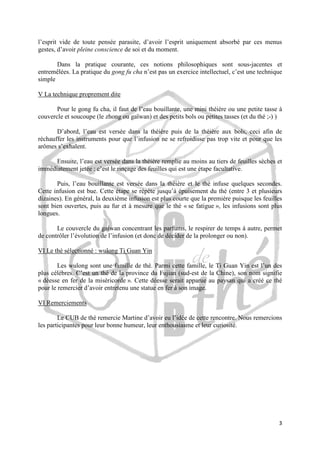 l’esprit vide de toute pensée parasite, d’avoir l’esprit uniquement absorbé par ces menus
gestes, d’avoir pleine conscience de soi et du moment.
Dans la pratique courante, ces notions philosophiques sont sous-jacentes et
entremêlées. La pratique du gong fu cha n’est pas un exercice intellectuel, c’est une technique
simple
V La technique proprement dite
Pour le gong fu cha, il faut de l’eau bouillante, une mini théière ou une petite tasse à
couvercle et soucoupe (le zhong ou gaïwan) et des petits bols ou petites tasses (et du thé ;-) )
D’abord, l’eau est versée dans la théière puis de la théière aux bols, ceci afin de
réchauffer les instruments pour que l’infusion ne se refroidisse pas trop vite et pour que les
arômes s’exhalent.
Ensuite, l’eau est versée dans la théière remplie au moins au tiers de feuilles sèches et
immédiatement jetée : c’est le rinçage des feuilles qui est une étape facultative.
Puis, l’eau bouillante est versée dans la théière et le thé infuse quelques secondes.
Cette infusion est bue. Cette étape se répète jusqu’à épuisement du thé (entre 3 et plusieurs
dizaines). En général, la deuxième infusion est plus courte que la première puisque les feuilles
sont bien ouvertes, puis au fur et à mesure que le thé « se fatigue », les infusions sont plus
longues.
Le couvercle du gaiwan concentrant les parfums, le respirer de temps à autre, permet
de contrôler l’évolution de l’infusion (et donc de décider de la prolonger ou non).
VI Le thé sélectionné : wulong Ti Guan Yin
Les wulong sont une famille de thé. Parmi cette famille, le Ti Guan Yin est l’un des
plus célèbres. C’est un thé de la province du Fujian (sud-est de la Chine), son nom signifie
« déesse en fer de la miséricorde ». Cette déesse serait apparue au paysan qui a créé ce thé
pour le remercier d’avoir entretenu une statue en fer à son image.
VI Remerciements
Le CUB de thé remercie Martine d’avoir eu l’idée de cette rencontre. Nous remercions
les participantes pour leur bonne humeur, leur enthousiasme et leur curiosité.

3

 