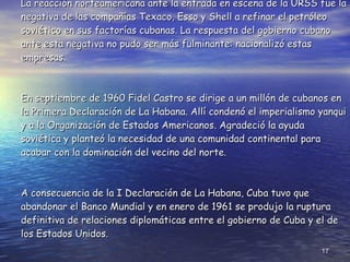 La reacción norteamericana ante la entrada en escena de la URSS fue la negativa de las compañías Texaco, Esso y Shell a refinar el petróleo soviético en sus factorías cubanas. La respuesta del gobierno cubano ante esta negativa no pudo ser más fulminante: nacionalizó estas empresas. En septiembre de 1960 Fidel Castro se dirige a un millón de cubanos en la Primera Declaración de La Habana. Allí condenó el imperialismo yanqui y a la Organización de Estados Americanos. Agradeció la ayuda soviética y planteó la necesidad de una comunidad continental para acabar con la dominación del vecino del norte. A consecuencia de la I Declaración de La Habana, Cuba tuvo que abandonar el Banco Mundial y en enero de 1961 se produjo la ruptura definitiva de relaciones diplomáticas entre el gobierno de Cuba y el de los Estados Unidos. 