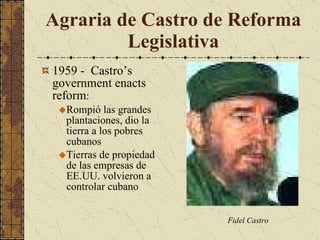 Agraria de Castro de Reforma Legislativa 1959 -  Castro’s government enacts reform :  Rompió las grandes plantaciones, dio la tierra a los pobres cubanos Tierras de propiedad de las empresas de EE.UU. volvieron a controlar cubano Fidel Castro 