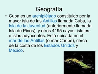 Geografía Cuba es un  archipiélago  constituido por la mayor isla de las  Antillas  llamada Cuba, la  Isla de la Juventud  (anteriormente llamada Isla de Pinos), y otros 4195 cayos, islotes e islas adyacentes. Está ubicada en el  mar de las Antillas  (o mar Caribe), cerca de la costa de los  Estados Unidos  y  México .  