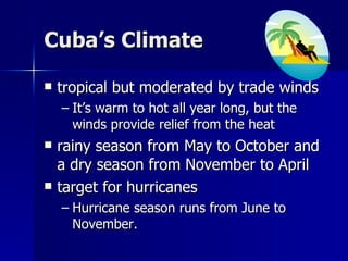 Cuba’s Climate tropical but moderated by trade winds It’s warm to hot all year long, but the winds provide relief from the heat rainy season from May to October and a dry season from November to April target for hurricanes Hurricane season runs from June to November.