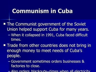 Communism in Cuba The Communist government of the Soviet Union helped support Cuba for many years. When it collapsed in 1991, Cuba faced difficult times. Trade from other countries does not bring in enough money to meet needs of Cuba’s people. Government sometimes orders businesses & factories to close. Also orders  blackouts —times when all electricity is cut off in order to save electricity. 