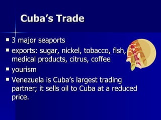 Cuba’s Trade 3 major seaports exports: sugar, nickel, tobacco, fish, medical products, citrus, coffee yourism Venezuela is Cuba’s largest trading partner; it sells oil to Cuba at a reduced price.