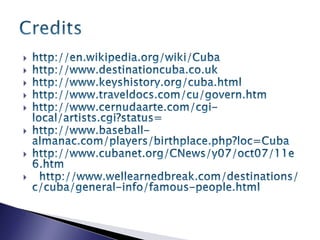 http://en.wikipedia.org/wiki/Cubahttp://www.destinationcuba.co.ukhttp://www.keyshistory.org/cuba.htmlhttp://www.traveldocs.com/cu/govern.htmhttp://www.cernudaarte.com/cgi-local/artists.cgi?status=http://www.baseball-almanac.com/players/birthplace.php?loc=Cubahttp://www.cubanet.org/CNews/y07/oct07/11e6.htm  http://www.wellearnedbreak.com/destinations/c/cuba/general-info/famous-people.htmlCredits 