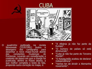 CUBA O quadrinho publicado na revista Newsweek (23/9/1991) ilustra o desespero dos cartógrafos para desenhar o novo mapa-múndi diante das constantes mudanças de fronteiras. Levando em consideração o contexto da época em que a charge foi publicada, dentre as frases abaixo, a que melhor completa o texto da fala, propondo outra correção no mapa, é: “ A Albânia já não faz parte da Europa”. “ O número de países só está diminuindo”. “ Cuba já não faz parte do Terceiro Mundo”. “ O Kasaquistão acabou de declarar independência”. “ Vamos ter de dividir a Alemanha novamente”. 
