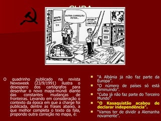 CUBA O quadrinho publicado na revista Newsweek (23/9/1991) ilustra o desespero dos cartógrafos para desenhar o novo mapa-múndi diante das constantes mudanças de fronteiras. Levando em consideração o contexto da época em que a charge foi publicada, dentre as frases abaixo, a que melhor completa o texto da fala, propondo outra correção no mapa, é: “ A Albânia já não faz parte da Europa”. “ O número de países só está diminuindo”. “ Cuba já não faz parte do Terceiro Mundo”. “ O Kasaquistão acabou de declarar independência”. “ Vamos ter de dividir a Alemanha novamente”. 