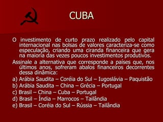 CUBA O investimento de curto prazo realizado pelo capital internacional nas bolsas de valores caracteriza-se como especulação, criando uma ciranda financeira que gera na maioria das vezes poucos investimentos produtivos. Assinale a alternativa que corresponde a países que, nos últimos anos, sofreram abalos financeiros decorrentes dessa dinâmica: a) Arábia Saudita – Coréia do Sul – Iugoslávia – Paquistão b) Arábia Saudita – China – Grécia – Portugal c) Brasil – China – Cuba – Portugal d) Brasil – Índia – Marrocos – Tailândia e) Brasil – Coréia do Sul – Rússia – Tailândia 