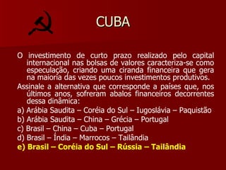 CUBA O investimento de curto prazo realizado pelo capital internacional nas bolsas de valores caracteriza-se como especulação, criando uma ciranda financeira que gera na maioria das vezes poucos investimentos produtivos. Assinale a alternativa que corresponde a países que, nos últimos anos, sofreram abalos financeiros decorrentes dessa dinâmica: a) Arábia Saudita – Coréia do Sul – Iugoslávia – Paquistão b) Arábia Saudita – China – Grécia – Portugal c) Brasil – China – Cuba – Portugal d) Brasil – Índia – Marrocos – Tailândia e) Brasil – Coréia do Sul – Rússia – Tailândia 