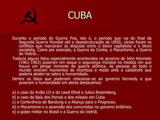 CUBA Durante o período de Guerra Fria, isto é, o período que vai do final da Segunda Guerra Mundial até a desestruturação da URSS, vários foram os conflitos que marcaram as disputas entre o bloco capitalista e o bloco socialista. Como por exemplo, a Guerra da Coréia, o Macartismo, a Guerra do Vietnã... Todavia alguns fatos especialmente acontecidos no governo de John Kennedy (1961-1963) puseram em xeque a segurança mundial na medida em que houve um perigo iminente de guerra atômica. As pessoas de todo o mundo viveram momentos de incerteza e medo ante a catástrofe que poderia abater-se sobre a humanidade. Dentre os fatos que poderiam relacionar-se ao governo Kennedy e que puseram a humanidade em alerta destacamos: a) o caso do Avião U3 e do casal Ethel e Julius Rosemberg. b) o caso da Baía dos Porcos e dos mísseis em Cuba. c) a Conferência de Bandung e a Aliança para o Progresso. d) o Macartismo e a ascensão dos comunistas no governo britânico. e) o golpe militar no Brasil e a Guerra do Vietnã. 