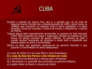 CUBA Durante o período de Guerra Fria, isto é, o período que vai do final da Segunda Guerra Mundial até a desestruturação da URSS, vários foram os conflitos que marcaram as disputas entre o bloco capitalista e o bloco socialista. Como por exemplo, a Guerra da Coréia, o Macartismo, a Guerra do Vietnã... Todavia alguns fatos especialmente acontecidos no governo de John Kennedy (1961-1963) puseram em xeque a segurança mundial na medida em que houve um perigo iminente de guerra atômica. As pessoas de todo o mundo viveram momentos de incerteza e medo ante a catástrofe que poderia abater-se sobre a humanidade. Dentre os fatos que poderiam relacionar-se ao governo Kennedy e que puseram a humanidade em alerta destacamos: a) o caso do Avião U3 e do casal Ethel e Julius Rosemberg. b) o caso da Baía dos Porcos e dos mísseis em Cuba. c) a Conferência de Bandung e a Aliança para o Progresso. d) o Macartismo e a ascensão dos comunistas no governo britânico. e) o golpe militar no Brasil e a Guerra do Vietnã. 