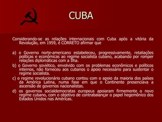 CUBA Considerando-se as relações internacionais com Cuba após a vitória da Revolução, em 1959, é CORRETO afirmar que a) o Governo norte-americano estabeleceu, progressivamente, retaliações políticas e econômicas ao regime socialista cubano, acabando por romper relações diplomáticas com a Ilha. b) o Governo soviético, envolvido com os problemas econômicos e políticos internos, não forneceu aos cubanos o apoio necessário para sustentar o regime socialista. c) o regime revolucionário cubano contou com o apoio da maioria dos países da América Latina, numa fase em que o Continente presenciava a ascensão de governos nacionalistas. d) os governos socialdemocratas europeus apoiaram firmemente o novo regime cubano, com o objetivo de contrabalançar o papel hegemônico dos Estados Unidos nas Américas. 