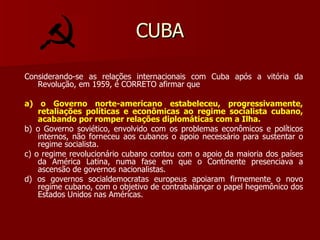 CUBA Considerando-se as relações internacionais com Cuba após a vitória da Revolução, em 1959, é CORRETO afirmar que a) o Governo norte-americano estabeleceu, progressivamente, retaliações políticas e econômicas ao regime socialista cubano, acabando por romper relações diplomáticas com a Ilha. b) o Governo soviético, envolvido com os problemas econômicos e políticos internos, não forneceu aos cubanos o apoio necessário para sustentar o regime socialista. c) o regime revolucionário cubano contou com o apoio da maioria dos países da América Latina, numa fase em que o Continente presenciava a ascensão de governos nacionalistas. d) os governos socialdemocratas europeus apoiaram firmemente o novo regime cubano, com o objetivo de contrabalançar o papel hegemônico dos Estados Unidos nas Américas. 
