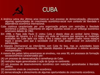 CUBA A América Latina dos últimos anos insere-se num processo de democratização, oferecendo algumas oportunidades de crescimento econômico-social num contexto de liberdade e dependência econômica internacional. Cuba continua caracterizada por uma organização própria com restrições à liberdade econômica e política, crescimento em alguns aspectos sociais e um embargo econômico americano datado de 1962. Em 1998, o Papa João Paulo II visitou Cuba e depois disse ao cardeal Jaime Ortega, arcebispo de Havana, e a 13 bispos em visita ao Vaticano que apreciou as mudanças realizadas em Cuba após sua visita à ilha e espera que sejam criados novos espaços legais e sociais, para que a sociedade civil de Cuba possa crescer em autonomia e participação. A resposta internacional ao intercâmbio com Cuba foi boa, mas as autoridades locais mostraram pouco entusiasmo, não estando dispostas a abandonar o sistema socialista monopartidário. A maioria dos países latino-americanos se envolveu, nos anos 90, em processos de formação socioeconômicos caracterizados por: (A) um processo de democratização à semelhança de Cuba. (B) restrições legais generalizadas à ação da Igreja no continente. (C) um processo de desenvolvimento econômico com restrições generalizadas à liberdade política. (D) excelentes níveis de crescimento econômico. (E) democratização e oferecimento de algumas oportunidades de crescimento econômico. 