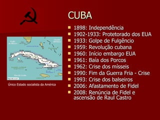 CUBA 1898: Independência 1902-1933: Protetorado dos EUA 1933: Golpe de Fulgêncio 1959: Revolução cubana 1960: Início embargo EUA 1961: Baía dos Porcos 1962: Crise dos mísseis 1990: Fim da Guerra Fria - Crise 1993: Crise dos balseiros 2006: Afastamento de Fidel 2008: Renúncia de Fidel e ascensão de Raul Castro Único Estado socialista da América 