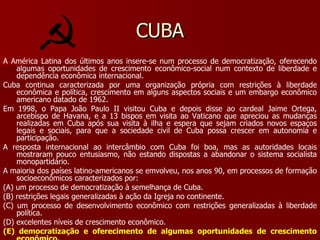 CUBA A América Latina dos últimos anos insere-se num processo de democratização, oferecendo algumas oportunidades de crescimento econômico-social num contexto de liberdade e dependência econômica internacional. Cuba continua caracterizada por uma organização própria com restrições à liberdade econômica e política, crescimento em alguns aspectos sociais e um embargo econômico americano datado de 1962. Em 1998, o Papa João Paulo II visitou Cuba e depois disse ao cardeal Jaime Ortega, arcebispo de Havana, e a 13 bispos em visita ao Vaticano que apreciou as mudanças realizadas em Cuba após sua visita à ilha e espera que sejam criados novos espaços legais e sociais, para que a sociedade civil de Cuba possa crescer em autonomia e participação. A resposta internacional ao intercâmbio com Cuba foi boa, mas as autoridades locais mostraram pouco entusiasmo, não estando dispostas a abandonar o sistema socialista monopartidário. A maioria dos países latino-americanos se emvolveu, nos anos 90, em processos de formação socioeconômicos caracterizados por: (A) um processo de democratização à semelhança de Cuba. (B) restrições legais generalizadas à ação da Igreja no continente. (C) um processo de desenvolvimento econômico com restrições generalizadas à liberdade política. (D) excelentes níveis de crescimento econômico. (E) democratização e oferecimento de algumas oportunidades de crescimento econômico. 