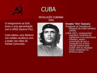 CUBA Ernesto “Che” Guevara Presidente do Conselho de Ministros da União Soviética (URSS). (1928-1967), revolucionário argentino. Contrário ao capitalismo e ao comunismo ortodoxo, estava convencido de que a revolução era a única solução possível para acabar com as injustiças sociais existentes na América Latina. REVOLUÇÃO CUBANBA 1959 O antagonismo ao EUA levou a uma aproximação com a URSS (Guerra Fria). Cuba adotou uma ditadura nos moldes soviéticos com o poder nas mãos do Partido Comunista. 