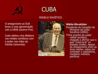 CUBA Nikita Khrutchev Presidente do Conselho de Ministros da União Soviética (URSS). Tinha orgulho do poder militar soviético, chegado a afirmar que o país "enterraria" os Estados Unidos. Apesar do antagonismo entre as duas nações, optou por combater o capitalismo, mediante métodos pacíficos. MODELO SOVIÉTICO O antagonismo ao EUA levou a uma aproximação com a URSS (Guerra Fria). Cuba adotou uma ditadura nos moldes soviéticos com o poder nas mãos do Partido Comunista. 