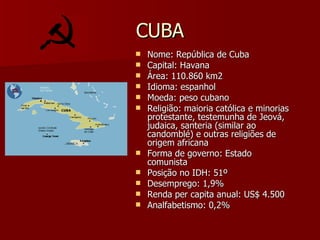 CUBA Nome: República de Cuba Capital: Havana Área: 110.860 km2 Idioma: espanhol Moeda: peso cubano Religião: maioria católica e minorias protestante, testemunha de Jeová, judaica, santeria (similar ao candomblé) e outras religiões de origem africana Forma de governo: Estado comunista Posição no IDH: 51º Desemprego: 1,9% Renda per capita anual: US$ 4.500 Analfabetismo: 0,2% 