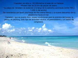 Varadero se sitúa a 130 kilómetros al este de La Habana. Posee más de 20 km de playas de arena. La playa de Varadero se extiende a lo largo de la estrecha península (entre 700 y 1.200 m de ancho). Se caracteriza por tener una franja de fina arena blanca y un suave descenso de su plataforma hacia el mar. Varadero, que es puerto libre, posee condiciones para la práctica del buceo, la pesca, el yatching, todo tipo de actividad náutica, el paracaidismo y un centro de congresos.