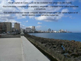 Es la capital de Cuba y una de las ciudades más atractivas del mundo.  Sus bulevares y avenidas son amplios y elegantes, y también tiene calles estrechas y simpáticas.  Sus edificaciones son desde antiguas, algunas preservadas por varios siglos en el sector céntrico, a sumamente modernas. 