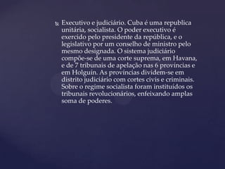    Executivo e judiciário. Cuba é uma republica
    unitária, socialista. O poder executivo é
    exercido pelo presidente da república, e o
    legislativo por um conselho de ministro pelo
    mesmo designada. O sistema judiciário
    compõe-se de uma corte suprema, em Havana,
    e de 7 tribunais de apelação nas 6 províncias e
    em Holguín. As províncias dividem-se em
    distrito judiciário com cortes civis e criminais.
    Sobre o regime socialista foram instituídos os
    tribunais revolucionários, enfeixando amplas
    soma de poderes.
 