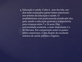    Educação e saúde. Cuba é, sem duvida, um
    dos mais avançados países latino-americano
    nos setores da educação e saúde. O
    analfabetismo está praticamente erradicado dos
    país, sendo a educação gratuita e compulsória
    para crianças entre 7 a 14 anos. Das
    universidade existente, a mais importante é a
    de Havana. Em comparação entre os países
    latino-americano, Cuba dispõe de excelente
    sistema de saúde pública e higiene.
 