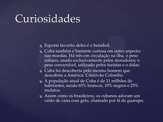 Curiosidades

       Esporte favorito deles é o beisebol.
       Cuba também é bastante curiosa em outro aspecto:
        nas moedas. Há três em circulação na ilha, o peso
        cubano, usado exclusivamente pelos moradores; o
        peso conversível, utilizado pelos turistas e o dólar.
       Cuba foi descoberta pelo mesmo homem que
        descobriu a América: Cristóvão Colombo.
       A população atual de Cuba é de 11 milhões de
        habitantes, sendo 65% brancos, 10% negros e 25%
        mulatos.
       Assim como os brasileiros, os cubanos adoram um
        caldo de cana com gelo, chamado por lá de guarapo.
 