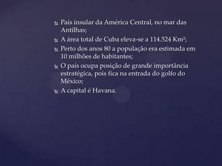    País insular da América Central, no mar das
    Antilhas;
   A área total de Cuba eleva-se a 114.524 Km²;
   Perto dos anos 80 a população era estimada em
    10 milhões de habitantes;
   O país ocupa posição de grande importância
    estratégica, pois fica na entrada do golfo do
    México;
   A capital é Havana.
 