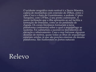 O acidente orográfico mais notável é a Sierra Maestra,
    cadeia de montanhas com extensão de 250km, entre o
    cabo Cruz e a baía de Guantánamo, a sudeste. O pico
    Turquino, com 1.974m, é seu ponto culminante. A
    suave inclinação que a ilha apresenta ao sul facilita a
    formação de enseadas, como as da península de
    Zapata. Os corais litorâneos formaram a nova
    plataforma continental sobre a qual o arquipélago se
    sustenta. Foi submetida a sucessivos movimentos de
    elevação e rebaixamento. Caso o mar baixasse algumas
    dezenas de metros, quase todas as ilhas do arquipélago
    estariam unidas, já que são porções emersas da mesma
    plataforma. São numerosos os portos naturais




Relevo
 