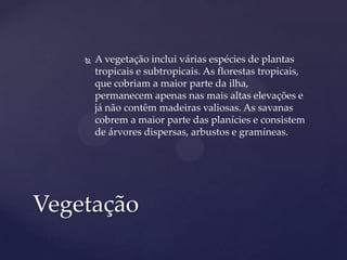    A vegetação inclui várias espécies de plantas
        tropicais e subtropicais. As florestas tropicais,
        que cobriam a maior parte da ilha,
        permanecem apenas nas mais altas elevações e
        já não contêm madeiras valiosas. As savanas
        cobrem a maior parte das planícies e consistem
        de árvores dispersas, arbustos e gramíneas.




Vegetação
 