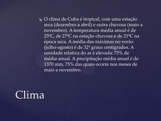   O clima de Cuba é tropical, com uma estação
        seca (dezembro a abril) e outra chuvosa (maio a
        novembro). A temperatura média anual é de
        25ºC, de 27ºC na estação chuvosa e de 21ºC na
        época seca. A média das máximas no verão
        (julho-agosto) é de 32º graus centígrados. A
        umidade relativa do ar é elevada: 75% de
        média anual. A precipitação média anual é de
        1370 mm, 75% das quais ocorre nos meses de
        maio a novembro.




Clima
 