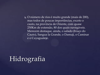    O número de rios é muito grande (mais de 200),
        mas todos de poucas importâncias, exceto o
        cauto, na província de Oriente, com quase
        250Km de extensão, 80 dos quais navegáveis.
        Merecem destaque, ainda, o salado (braço do
        Cauto), Sangua la Grande, o Damuji, o Caminar
        e o Cuyaguateje.




Hidrografia
 