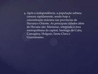    Após a independência, a população urbana
    cresceu rapidamente, sendo hoje a
    concentração máxima nas províncias de
    Havana e Oriente. As principais cidades além
    de Havana são: Marianao, integrada à área
    metropolitana da capital, Santiago de Cuba,
    Camagüey, Holguín, Santa Clara e
    Guantánamo.
 