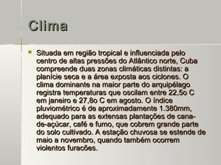 Clima
   Situada em região tropical e influenciada pelo
    centro de altas pressões do Atlântico norte, Cuba
    compreende duas zonas climáticas distintas: a
    planície seca e a área exposta aos ciclones. O
    clima dominante na maior parte do arquipélago
    registra temperaturas que oscilam entre 22,5o C
    em janeiro e 27,8o C em agosto. O índice
    pluviométrico é de aproximadamente 1.380mm,
    adequado para as extensas plantações de cana-
    de-açúcar, café e fumo, que cobrem grande parte
    do solo cultivado. A estação chuvosa se estende de
    maio a novembro, quando também ocorrem
    violentos furacões.
 