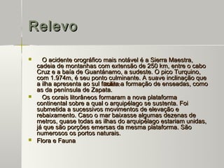 Relevo

     O acidente orográfico mais notável é a Sierra Maestra,
    cadeia de montanhas com extensão de 250 km, entre o cabo
    Cruz e a baía de Guantánamo, a sudeste. O pico Turquino,
    com 1.974m, é seu ponto culminante. A suave inclinação que
    a ilha apresenta ao sul facilita a formação de enseadas, como
                             Relevo
    as da península de Zapata.
     Os corais litorâneos formaram a nova plataforma
    continental sobre a qual o arquipélago se sustenta. Foi
    submetida a sucessivos movimentos de elevação e
    rebaixamento. Caso o mar baixasse algumas dezenas de
    metros, quase todas as ilhas do arquipélago estariam unidas,
    já que são porções emersas da mesma plataforma. São
    numerosos os portos naturais.
   Flora e Fauna
 
