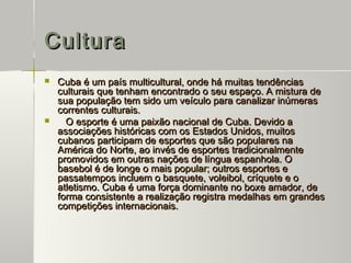 Cultura
   Cuba é um país multicultural, onde há muitas tendências
    culturais que tenham encontrado o seu espaço. A mistura de
    sua população tem sido um veículo para canalizar inúmeras
    correntes culturais.
     O esporte é uma paixão nacional de Cuba. Devido a
    associações históricas com os Estados Unidos, muitos
    cubanos participam de esportes que são populares na
    América do Norte, ao invés de esportes tradicionalmente
    promovidos em outras nações de língua espanhola. O
    basebol é de longe o mais popular; outros esportes e
    passatempos incluem o basquete, voleibol, críquete e o
    atletismo. Cuba é uma força dominante no boxe amador, de
    forma consistente a realização registra medalhas em grandes
    competições internacionais.
 