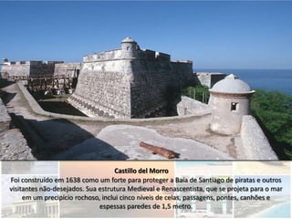 Castillo del Morro
Foi construído em 1638 como um forte para proteger a Baía de Santiago de piratas e outros
visitantes não-desejados. Sua estrutura Medieval e Renascentista, que se projeta para o mar
     em um precipício rochoso, inclui cinco níveis de celas, passagens, pontes, canhões e
                              espessas paredes de 1,5 metro.
 