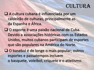 cultura
 A cultura cubana é influenciada por um
 caldeirão de culturas, principalmente as
 da Espanha e África.
 O esporte é uma paixão nacional de Cuba.
 Devido a associações históricas com os Estados
 Unidos, muitos cubanos participam de esportes
 que são populares na América do Norte.
 O basebol é de longe o mais popular; outros
 esportes e passatempos incluem
 o basquete, voleibol, críquete e o atletismo.
 